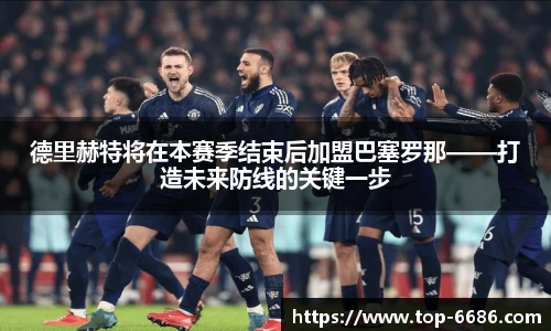 德里赫特将在本赛季结束后加盟巴塞罗那——打造未来防线的关键一步