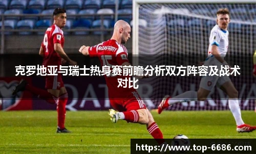 克罗地亚与瑞士热身赛前瞻分析双方阵容及战术对比