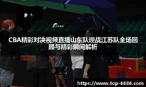CBA精彩对决视频直播山东队迎战江苏队全场回顾与精彩瞬间解析